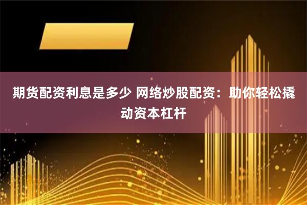 期货配资利息是多少 网络炒股配资：助你轻松撬动资本杠杆